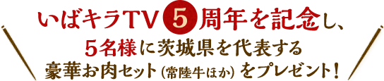 いばキラTV5周年を記念し、5名様に茨城県を代表する豪華お肉セット（常陸牛ほか）をプレゼント！